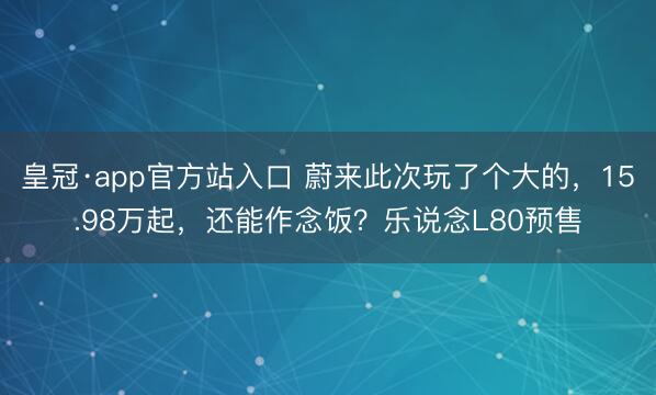 皇冠·app官方站入口 蔚来此次玩了个大的，15.98万起，还能作念饭？乐说念L80预售