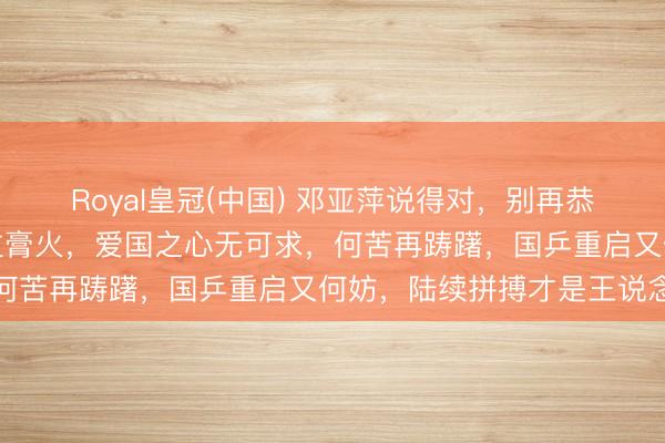 Royal皇冠(中国) 邓亚萍说得对，别再恭候，收缩上场，谁没交过膏火，爱国之心无可求，何苦再踌躇，国乒重启又何妨，陆续拼搏才是王说念