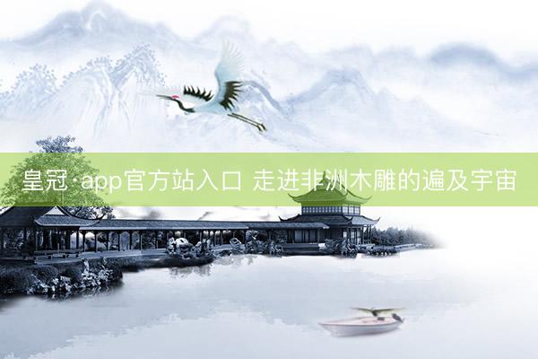 皇冠·app官方站入口 走进非洲木雕的遍及宇宙