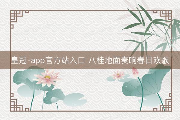 皇冠·app官方站入口 八桂地面奏响春日欢歌