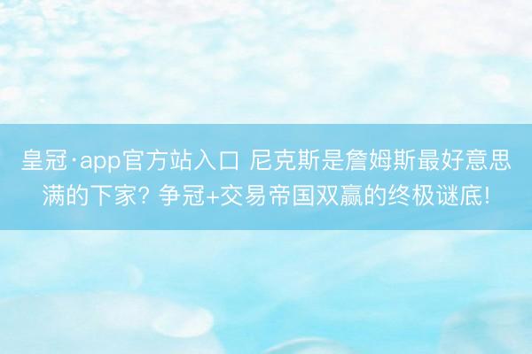 皇冠·app官方站入口 尼克斯是詹姆斯最好意思满的下家? 争冠+交易帝国双赢的终极谜底!