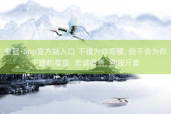 皇冠·app官方站入口 不错为你弯腰， 但不会为你下跪的星座: 忠诚很贵， 别按斤卖