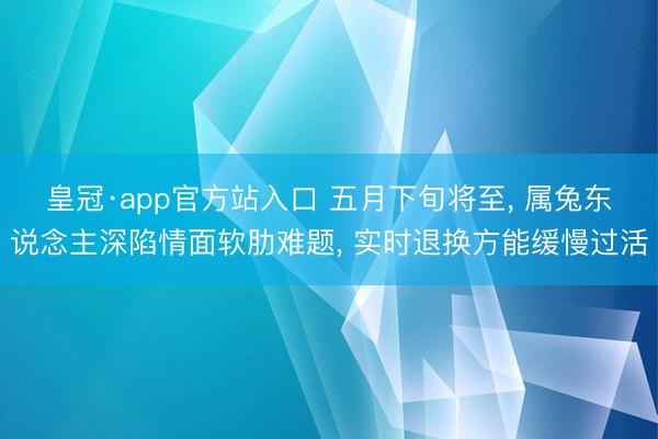皇冠·app官方站入口 五月下旬将至， 属兔东说念主深陷情面软肋难题， 实时退换方能缓慢过活