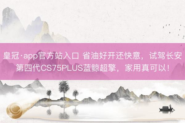 皇冠·app官方站入口 省油好开还快意，试驾长安第四代CS75PLUS蓝鲸超擎，家用真可以！