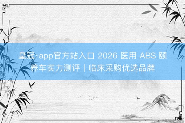 皇冠·app官方站入口 2026 医用 ABS 颐养车实力测评｜临床采购优选品牌