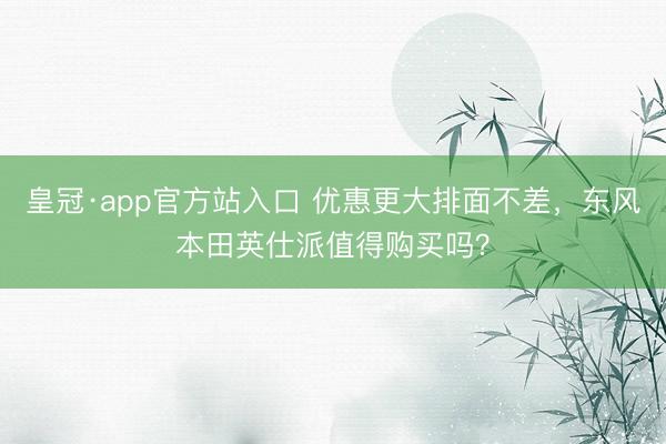 皇冠·app官方站入口 优惠更大排面不差，东风本田英仕派值得购买吗？