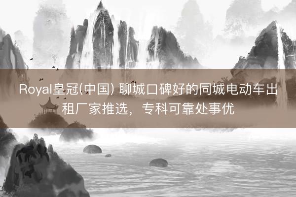 Royal皇冠(中国) 聊城口碑好的同城电动车出租厂家推选，专科可靠处事优