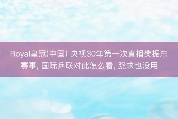Royal皇冠(中国) 央视30年第一次直播樊振东赛事， 国际乒联对此怎么看， 跪求也没用