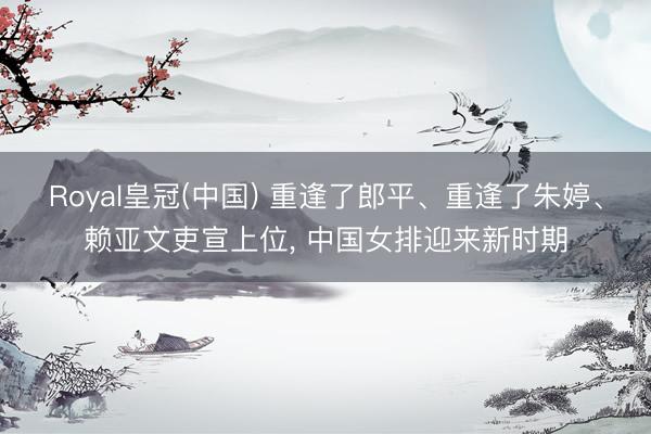 Royal皇冠(中国) 重逢了郎平、重逢了朱婷、赖亚文吏宣上位， 中国女排迎来新时期
