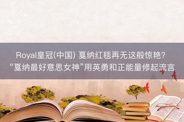 Royal皇冠(中国) 戛纳红毯再无这般惊艳? “戛纳最好意思女神”用英勇和正能量修起流言