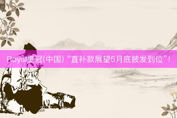 Royal皇冠(中国) “直补款展望5月底披发到位”！