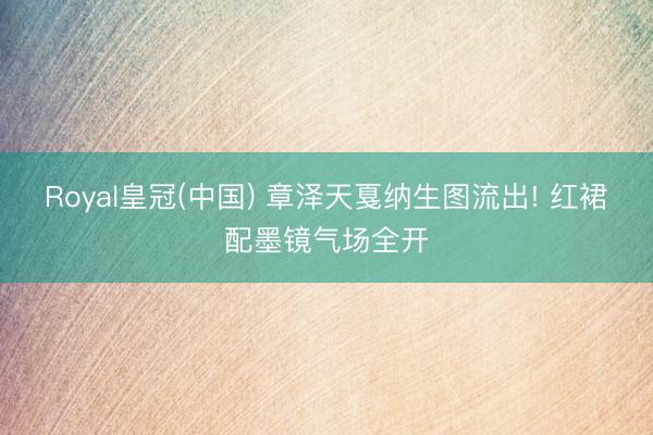 Royal皇冠(中国) 章泽天戛纳生图流出! 红裙配墨镜气场全开