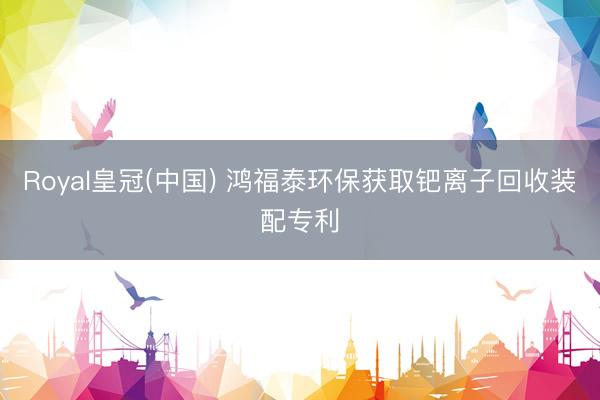 Royal皇冠(中国) 鸿福泰环保获取钯离子回收装配专利