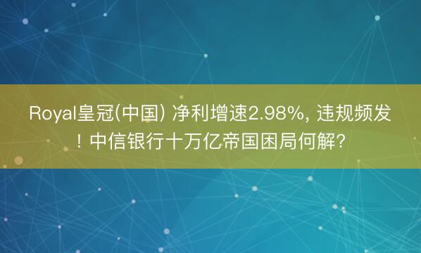 Royal皇冠(中国) 净利增速2.98%, 违规频发! 中信银行十万亿帝国困局何解?
