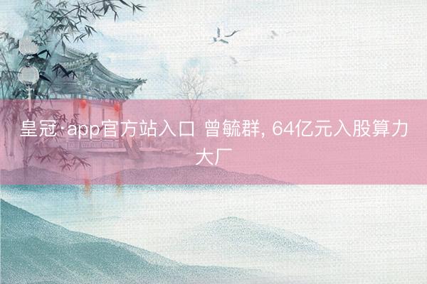 皇冠·app官方站入口 曾毓群， 64亿元入股算力大厂