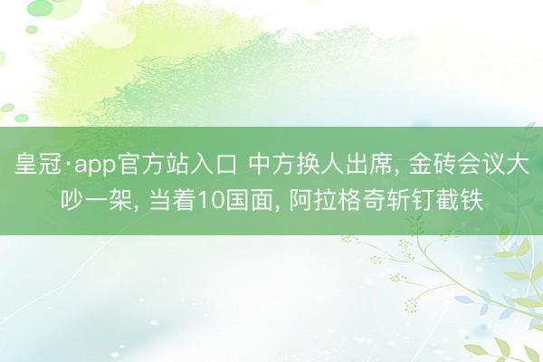 皇冠·app官方站入口 中方换人出席， 金砖会议大吵一架， 当着10国面， 阿拉格奇斩钉截铁