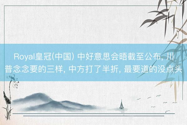 Royal皇冠(中国) 中好意思会晤截至公布， 川普念念要的三样， 中方打了半折， 最要道的没点头