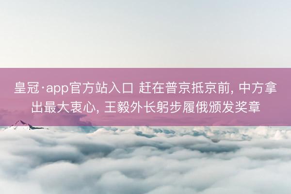 皇冠·app官方站入口 赶在普京抵京前， 中方拿出最大衷心， 王毅外长躬步履俄颁发奖章