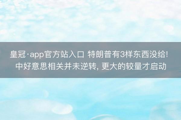 皇冠·app官方站入口 特朗普有3样东西没给! 中好意思相关并未逆转， 更大的较量才启动