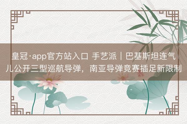 皇冠·app官方站入口 手艺派｜巴基斯坦连气儿公开三型巡航导弹，南亚导弹竞赛插足新限制