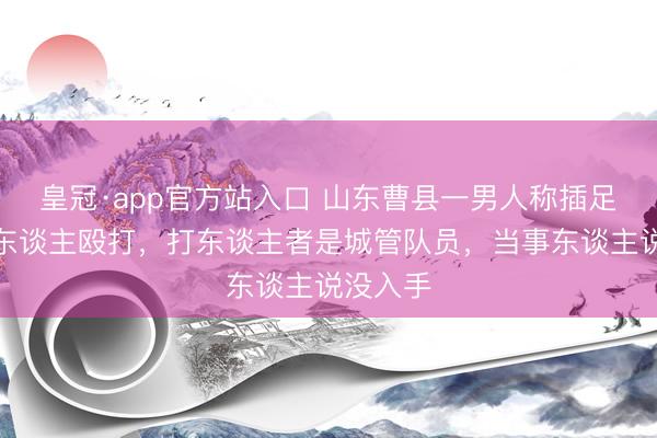 皇冠·app官方站入口 山东曹县一男人称插足喜宴遭东谈主殴打，打东谈主者是城管队员，当事东谈主说没入手