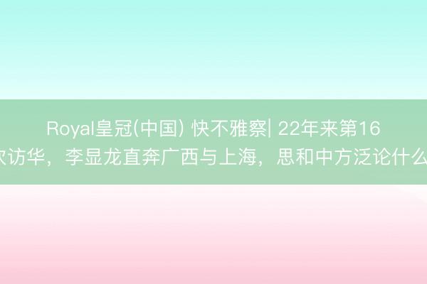 Royal皇冠(中国) 快不雅察| 22年来第16次访华，李显龙直奔广西与上海，思和中方泛论什么？
