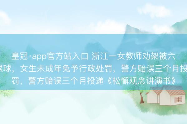 皇冠·app官方站入口 浙江一女教师劝架被六年事女生用镊子戳伤眼球，女生未成年免予行政处罚，警方贻误三个月投递《松懈观念讲演书》