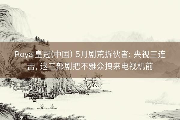 Royal皇冠(中国) 5月剧荒拆伙者: 央视三连击， 这三部剧把不雅众拽来电视机前