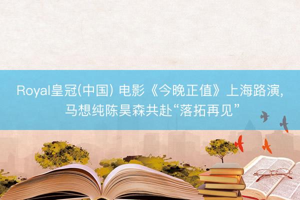 Royal皇冠(中国) 电影《今晚正值》上海路演， 马想纯陈昊森共赴“落拓再见”
