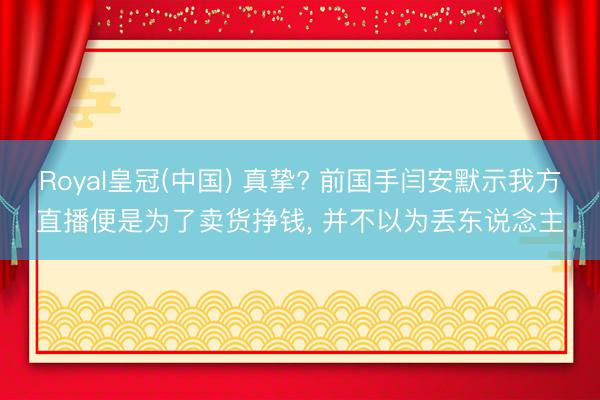 Royal皇冠(中国) 真挚? 前国手闫安默示我方直播便是为了卖货挣钱， 并不以为丢东说念主