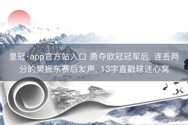 皇冠·app官方站入口 勇夺欧冠冠军后, 连丢两分的樊振东赛后发声, 13字直戳球迷心窝