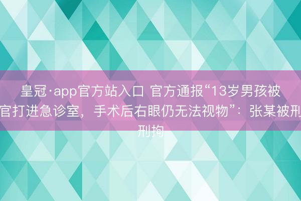 皇冠·app官方站入口 官方通报“13岁男孩被教官打进急诊室，手术后右眼仍无法视物”：张某被刑拘
