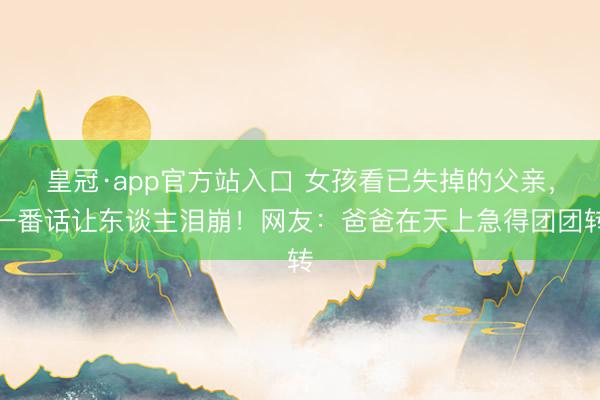 皇冠·app官方站入口 女孩看已失掉的父亲，一番话让东谈主泪崩！网友：爸爸在天上急得团团转