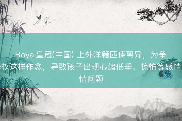 Royal皇冠(中国) 上外洋籍匹俦离异，为争供养权这样作念，导致孩子出现心绪低垂、惊怖等感情问题