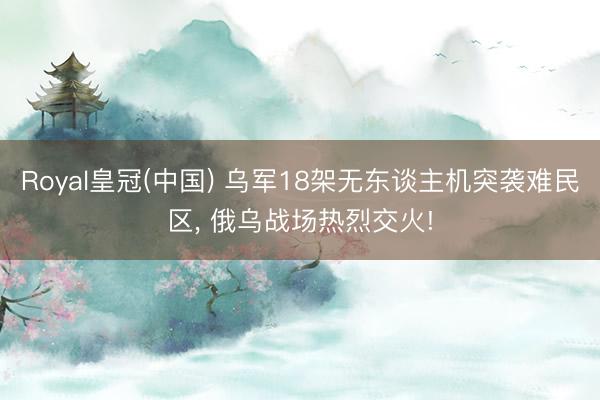 Royal皇冠(中国) 乌军18架无东谈主机突袭难民区， 俄乌战场热烈交火!