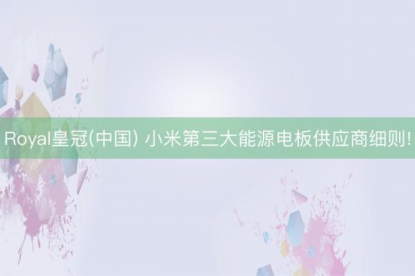Royal皇冠(中国) 小米第三大能源电板供应商细则!