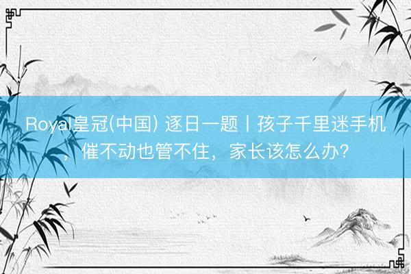 Royal皇冠(中国) 逐日一题丨孩子千里迷手机，催不动也管不住，家长该怎么办？