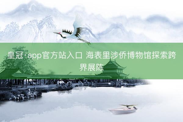 皇冠·app官方站入口 海表里涉侨博物馆探索跨界展陈
