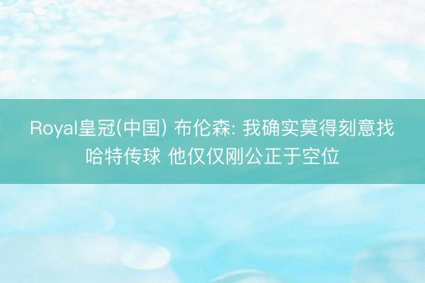 Royal皇冠(中国) 布伦森: 我确实莫得刻意找哈特传球 他仅仅刚公正于空位
