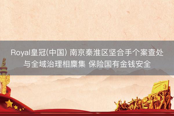 Royal皇冠(中国) 南京秦淮区坚合手个案查处与全域治理相麇集 保险国有金钱安全