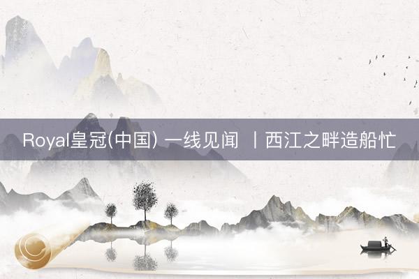 Royal皇冠(中国) 一线见闻 丨西江之畔造船忙