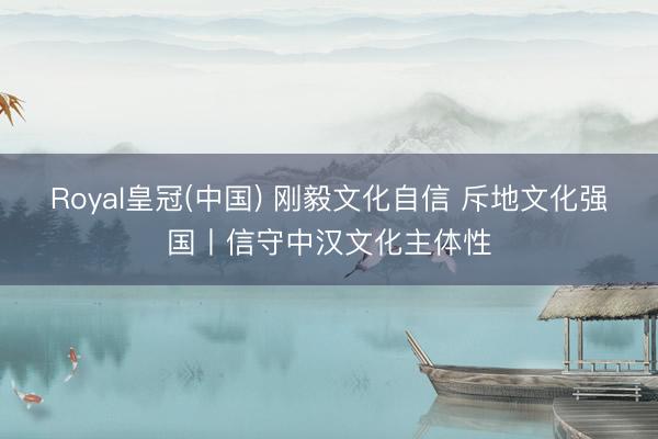 Royal皇冠(中国) 刚毅文化自信 斥地文化强国丨信守中汉文化主体性