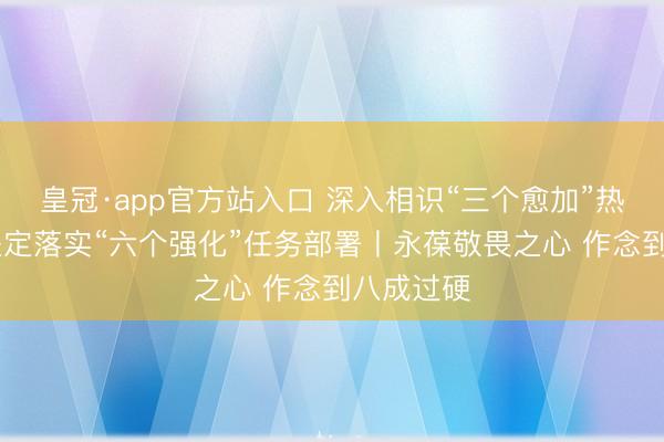 皇冠·app官方站入口 深入相识“三个愈加”热切条目 坚定落实“六个强化”任务部署丨永葆敬畏之心 作念到八成过硬