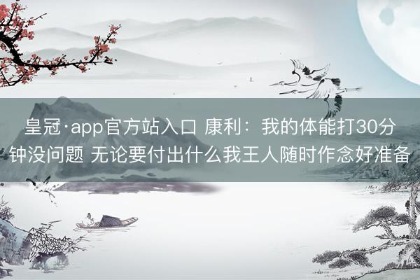 皇冠·app官方站入口 康利：我的体能打30分钟没问题 无论要付出什么我王人随时作念好准备