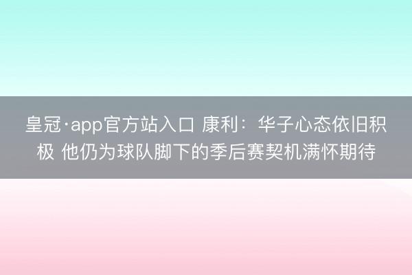 皇冠·app官方站入口 康利：华子心态依旧积极 他仍为球队脚下的季后赛契机满怀期待