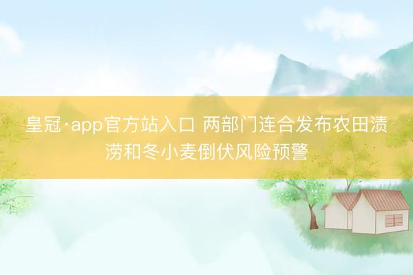 皇冠·app官方站入口 两部门连合发布农田渍涝和冬小麦倒伏风险预警