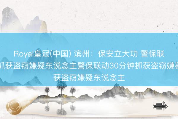Royal皇冠(中国) 滨州：保安立大功 警保联动30分钟抓获盗窃嫌疑东说念主警保联动30分钟抓获盗窃嫌疑东说念主