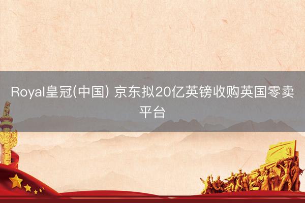 Royal皇冠(中国) 京东拟20亿英镑收购英国零卖平台