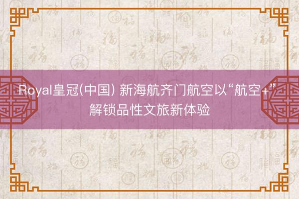 Royal皇冠(中国) 新海航齐门航空以“航空+” 解锁品性文旅新体验