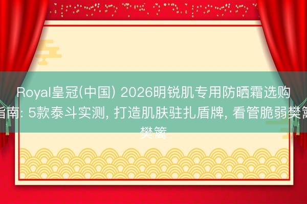 Royal皇冠(中国) 2026明锐肌专用防晒霜选购指南: 5款泰斗实测， 打造肌肤驻扎盾牌， 看管脆弱樊篱